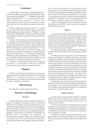Rev Bras Nutr Clin 2003; 18(2):65-69
66
Introdução
A desnutrição está associada a complicações clínicas1-11
em diferentes órgãos e sistemas. Pacientes desnutridos apre-
sentam morbi-mortalidade1,4,8,9,11-15
, readmissão hospitalar4
e
tempo de hospitalização3,4,7,8,11,13,15,16
maiores quando compa-
rados a pacientes bem nutridos1,7,14
. O custo com a
hospitalização para tratar pacientes desnutridos é quatro
vezes maior do que é necessário para tratar pacientes nutri-
dos17
.
Estudos conduzidos em diferentes países15,18,19
, ao longo
dos anos, têm evidenciado a elevada ocorrência de desnutri-
ção hospitalar em pacientes adultos. No Brasil, o estudo
multicêntrico IBRANUTRI15
, realizado em 1996, encontrou
uma prevalência de desnutrição hospitalar de aproximada-
mente 50%.
O estado nutricional de pacientes hospitalizados pode
ser avaliado por uma variedade de métodos, entretanto, não
há um padrão que possa ser adotado como excelência para
sua determinação20
. Neste estudo, foi utilizado o método de
ANSG5
, pela precisão e acurácia já demonstradas5,21-23
. Con-
siste em um método subjetivo, eficiente, rápido e não
dispendioso, que pode ser executado por qualquer profissio-
nal de saúde treinado5,21,24
. O diagnóstico emitido pela
ANSG possui alta sensibilidade e especificidade5,21,23
e,além
disto, a elevada correlação existente entre a ANSG e outras
mensurações do estado nutricional já foi descrita24-26
.
As possíveis complicações relacionadas à desnutrição
hospitalar e a necessidade de direcionar políticas
institucionais no nosso meio motivaram este estudo.
Objetivo
Verificar a prevalência de desnutrição nos pacientes
adultos internados no Hospital de Clínicas de Porto Alegre
(HCPA) e a freqüência do registro de medidas
antropométricas e do estado nutricional pelos profissionais
de saúde envolvidos na assistência.
Delineamento
Foi realizado um estudo do tipo prevalência.
Pacientes e Metodologia
Pacientes
Foram sorteados para inclusão pacientes adultos, inter-
nados nas unidades de internação clínica e cirúrgica do
HCPA, entre 1º de julho e 15 de agosto de 2002. Para a ale-
atoriedade, foram incluídos todos os leitos das referidas uni-
dades, respeitando a proporção de leitos por especialidade.
Não fizeram parte do sorteio: pacientes gestantes, puérperas,
pediátricos, internados nas Unidades de Transplante de
Medula Óssea, Tratamento de Síndrome da
Imunodeficiência Humana Adquirida e Terapia Intensiva.
Os pacientes em uso de aparelho gessado, submetidos a
amputação de membro, sem condições clínicas para verifica-
ção de dados antropométricos, com doença mental
incapacitante e sem familiar responsável não foram incluí-
dos, sendo o paciente do leito seguinte convidado a partici-
par do estudo. Dos 200 pacientes abordados, 15 recusaram-
se a participar por estarem acamados e não desejarem ser
submetidos à verificação de peso no equipamento Eleve®.
Desta forma, a amostra constituiu-se de 185 pacientes.
O protocolo de pesquisa foi aprovado pelo Comitê de
Ética e Pesquisa do HCPA e todos os pacientes consentiram
formalmente a participar.
Método
A coleta de dados foi precedida de treinamento dos in-
vestigadores para as técnicas de verificação de peso e altura
do paciente em pé e acamado, aplicação da ANSG5
e preen-
chimento do instrumento de pesquisa. A habilidade dos
pesquisadores para verificação de medidas, realização de di-
agnóstico nutricional pela ANSG e preenchimento do ins-
trumento de coleta de dados, foi previamente validada atra-
vés do método proposto por Detsky26
.
Os registros de medidas antropométricas e informações
dos prontuários foram realizados em um instrumento padro-
nizado.
A verificação de peso do paciente em pé foi realizada em
balança antropométrica ou digital, disponíveis em todas as
unidades de internação. Antes da aferição, as balanças foram
calibradas para zero. Os pacientes foram pesados no turno da
manhã, sem calçados e com roupas do hospital. Pacientes
sem possibilidade de se locomover até a balança fixa, mas em
condições de permanecer em pé ao lado do leito, foram pe-
sados em uma balança digital portátil. Pacientes em condi-
ções clínicas de manter-se em pé tiveram a altura verificada
pela técnica de Heyland & Stolarczyk27
. A medida da altu-
ra dos pacientes acamados foi calculada pela estimativa da
envergadura do braço28
. Todos os pacientes tiveram o Índi-
ce de Massa Corporal (IMC) calculado 29,30
.
O diagnóstico do estado nutricional foi baseado no
modelo da Avaliação Nutricional Subjetiva Global propos-
to por Detsky5
, sendo os pacientes classificados em três ní-
veis: nutridos, moderadamente desnutridos ou suspeita de
desnutrição e gravemente desnutridos.
Análise estatística
Foi elaborado um banco de dados utilizando o software
SPSS versão 9.0. Os resultados foram expressos através de
média ± desvio padrão ou proporção, de acordo com as ca-
racterísticas da variável.
O cálculo da prevalência de desnutrição foi realizado
somando-se o total de pacientes com suspeita de nutrição ou
moderadamente desnutridos ao total de pacientes gravemen-
te desnutridos e dividindo este somatório pelo total de paci-
entes avaliados no período.
O cálculo do tamanho da amostra foi realizado no pro-
grama EpiInfo versão 6.0, estimando uma prevalência de
48% de desnutrição em 341 leitos disponíveis, aceitando erro
de 5%.
03.p65 10/07/03, 15:3566
Preto
 
