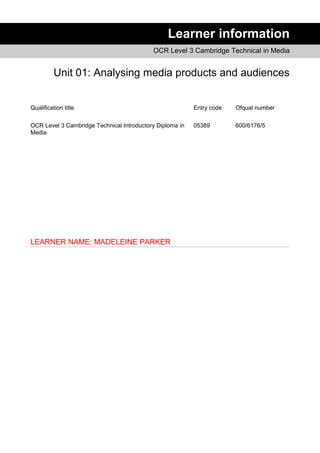 Learner information
OCR Level 3 Cambridge Technical in Media
Unit 01: Analysing media products and audiences
Qualification title Entry code Ofqual number
OCR Level 3 Cambridge Technical Introductory Diploma in
Media
05389 600/6176/5
LEARNER NAME: MADELEINE PARKER
 