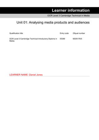 Learner information
OCR Level 3 Cambridge Technical in Media
Unit 01: Analysing media products and audiences
Qualification title Entry code Ofqual number
OCR Level 3 Cambridge Technical Introductory Diploma in
Media
05389 600/6176/5
LEARNER NAME: Daniel Jones
 