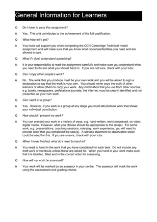 General Information for Learners
Q Do I have to pass this assignment?
A Yes. This unit contributes to the achievement of the full qualification.
Q What help will I get?
A Your tutor will support you when completing the OCR Cambridge Technical model
assignment and will make sure that you know what resources/facilities you need and are
allowed to use.
Q What if I don’t understand something?
A It is your responsibility to read the assignment carefully and make sure you understand what
you need to do and what you should hand in. If you are not sure, check with your tutor.
Q Can I copy other people’s work?
A No. The work that you produce must be your own work and you will be asked to sign a
declaration to say that the work is your own. You should never copy the work of other
learners or allow others to copy your work. Any information that you use from other sources,
e.g. books, newspapers, professional journals, the Internet, must be clearly identified and not
presented as your own work.
Q Can I work in a group?
A Yes. However, if you work in a group at any stage you must still produce work that shows
your individual contribution.
Q How should I present my work?
A You can present your work in a variety of ways, e.g. hand-written, word-processed, on video,
digital media. However, what you choose should be appropriate to the task(s). For some
work, e.g. presentations, coaching sessions, role-play, work experience, you will need to
provide proof that you completed the task(s). A witness statement or observation sheet
could be used for this. If you are unsure, check with your tutor.
Q When I have finished, what do I need to hand in?
A You need to hand in the work that you have completed for each task. Do not include any
draft work or handouts unless these are asked for. When you hand in your work make sure
that it is labelled, titled and in the correct order for assessing.
Q How will my work be assessed?
A Your work will be marked by an assessor in your centre. The assessor will mark the work
using the assessment and grading criteria.
 