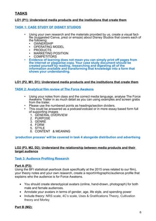 TASKS
LO1 (P1): Understand media products and the institutions that create them
TASK 1: CASE STUDY OF DISNEY STUDIOS
• Using your own research and the materials provided by us, create a visual fact-
file (suggested Canva, prezi or emaze) about Disney Studios that covers each of
the following:
• OWNERSHIP
• OPERATING MODEL
• PRODUCTS
• MARKETING POSITION
• COMPETITORS
• Evidence of learning does not mean you can simply print off pages from
the internet or plagiarise copy. Your case study document should be
created yourself by reading, researching and digesting all of the
information available and transforming that knowledge into a form that
shows your understanding.
LO1 (P2, M1, D1): Understand media products and the institutions that create them
TASK 2: Analytical film review of The Force Awakens
• Using your notes from class and the correct media language, analyse The Force
Awakens Trailer in as much detail as you can using examples and screen grabs
from the trailer.
• Please use the numbered points as headings/section dividers.
• This could be answered as a podcast/vodcast or in more essay based form full
of supporting images
1. GENERAL OVERVIEW
2. PURPOSE
3. GENRE
4. FORM
5. STYLE
6. CONTENT & MEANING
‘production process’ will be covered in task 4 alongside distribution and advertising
LO2 (P3, M2, D2): Understand the relationship between media products and their
target audience
Task 3: Audience Profiling Research
Part A (P3):
Using the BFI statistical yearbook (look specifically at the 2015 ones related to our film),
your theory notes and your own research, create a report/infographic/audience profile that
explains who the audience is for Force Awakens.
• You should create stereotypical avatars (online, hand-drawn, photograph) for both
male and female audiences.
• Annotate your avatars in terms of gender, age, life style, and spending power
• Include theory: NRS scale, 4C’s scale, Uses & Gratifications Theory, Cultivation
theory and Morley
Part B (M2):
6
 