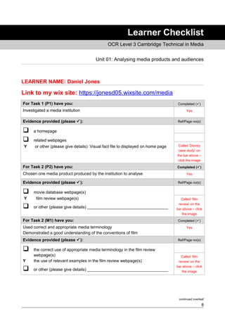 Learner Checklist
OCR Level 3 Cambridge Technical in Media
Unit 01: Analysing media products and audiences
LEARNER NAME: Daniel Jones
Link to my wix site: https://jonesd05.wixsite.com/media
For Task 1 (P1) have you: Completed ()
Investigated a media institution Yes
Evidence provided (please ): Ref/Page no(s)
 a homepage
 related webpages
Y or other (please give details): Visual fact file to displayed on home page Called ‘Disney
case study’ on
the bar above –
click the image
For Task 2 (P2) have you: Completed ()
Chosen one media product produced by the institution to analyse Yes
Evidence provided (please ): Ref/Page no(s)
 movie database webpage(s)
Y film review webpage(s)
 or other (please give details) ___________________________________
Called ‘film
review’ on the
bar above – click
the image
For Task 2 (M1) have you: Completed ()
Used correct and appropriate media terminology
Demonstrated a good understanding of the conventions of film
Yes
Evidence provided (please ): Ref/Page no(s)
 the correct use of appropriate media terminology in the film review
webpage(s)
Y the use of relevant examples in the film review webpage(s)
 or other (please give details) ___________________________________
Called ‘film
review’ on the
bar above – click
the image
continued overleaf
8
 