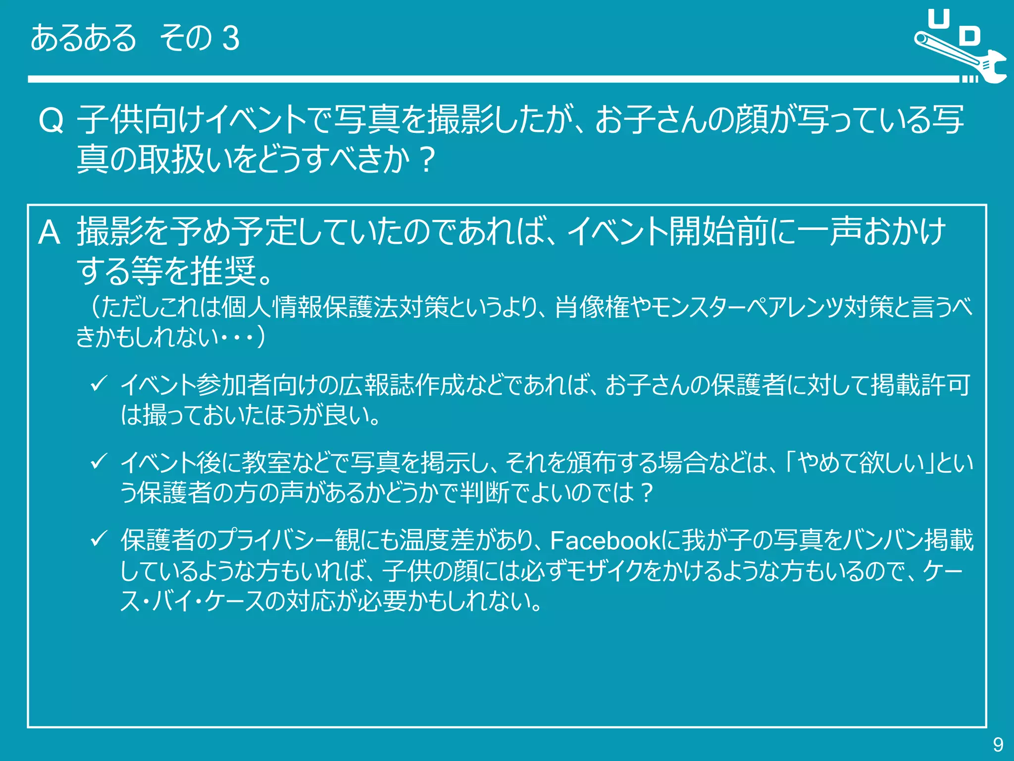 あるある その 3
Q 子供向けイベントで写真を撮影したが、お子さんの顔が写っている写
真の取扱いをどうすべきか？
9
A 撮影を予め予定していたのであれば、イベント開始前に一声おかけ
する等を推奨。
（ただしこれは個人情報保護法対策というより、肖像権やモンスターペアレンツ対策と言うべ
きかもしれない・・・）
 イベント参加者向けの広報誌作成などであれば、お子さんの保護者に対して掲載許可
は撮っておいたほうが良い。
 イベント後に教室などで写真を掲示し、それを頒布する場合などは、「やめて欲しい」とい
う保護者の方の声があるかどうかで判断でよいのでは？
 保護者のプライバシー観にも温度差があり、Facebookに我が子の写真をバンバン掲載
しているような方もいれば、子供の顔には必ずモザイクをかけるような方もいるので、ケー
ス・バイ・ケースの対応が必要かもしれない。
 