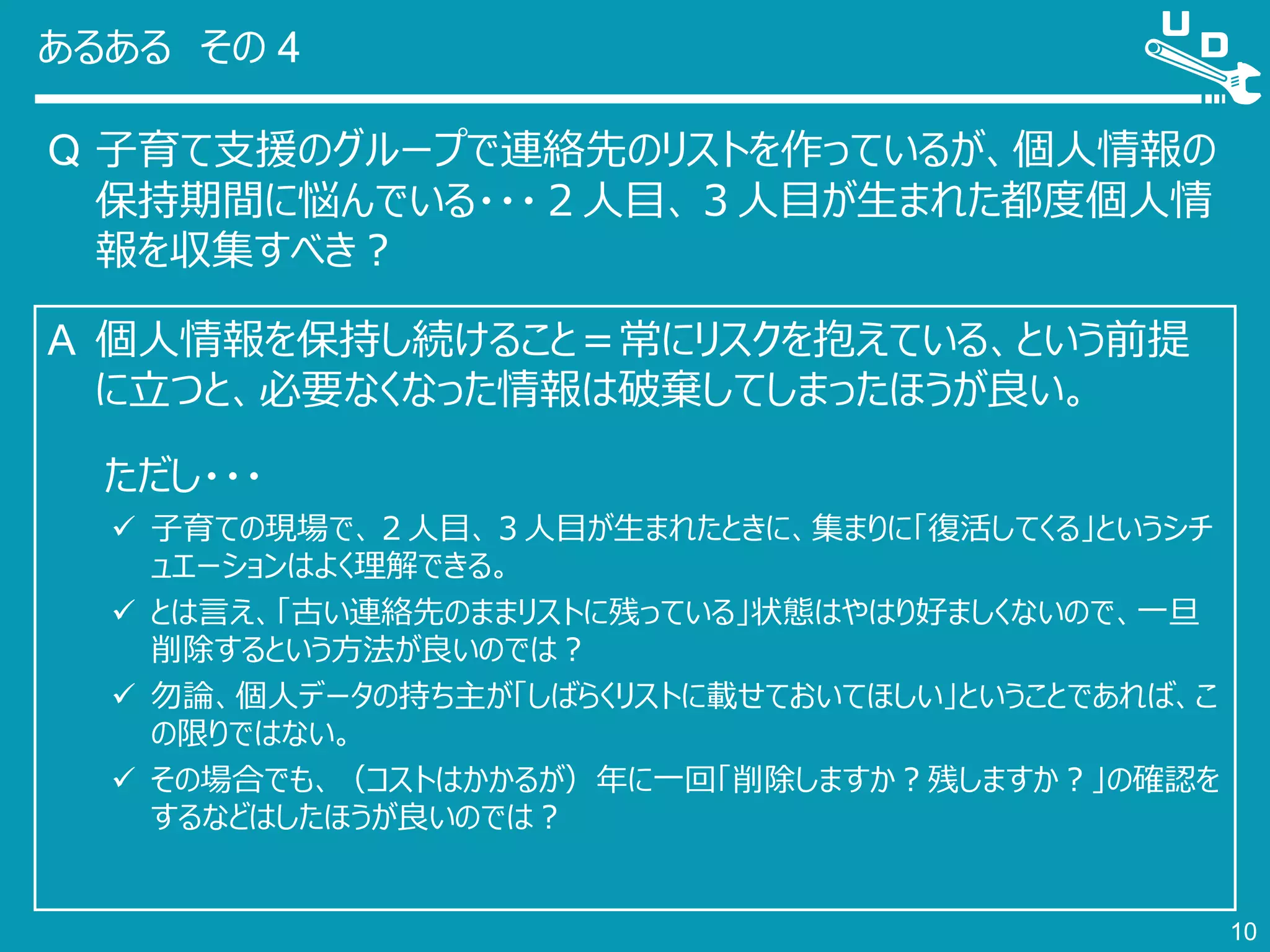 あるある その 4
Q 子育て支援のグループで連絡先のリストを作っているが、個人情報の
保持期間に悩んでいる・・・２人目、３人目が生まれた都度個人情
報を収集すべき？
10
A 個人情報を保持し続けること＝常にリスクを抱えている、という前提
に立つと、必要なくなった情報は破棄してしまったほうが良い。
ただし・・・
 子育ての現場で、２人目、３人目が生まれたときに、集まりに「復活してくる」というシチ
ュエーションはよく理解できる。
 とは言え、「古い連絡先のままリストに残っている」状態はやはり好ましくないので、一旦
削除するという方法が良いのでは？
 勿論、個人データの持ち主が「しばらくリストに載せておいてほしい」ということであれば、こ
の限りではない。
 その場合でも、（コストはかかるが）年に一回「削除しますか？残しますか？」の確認を
するなどはしたほうが良いのでは？
 