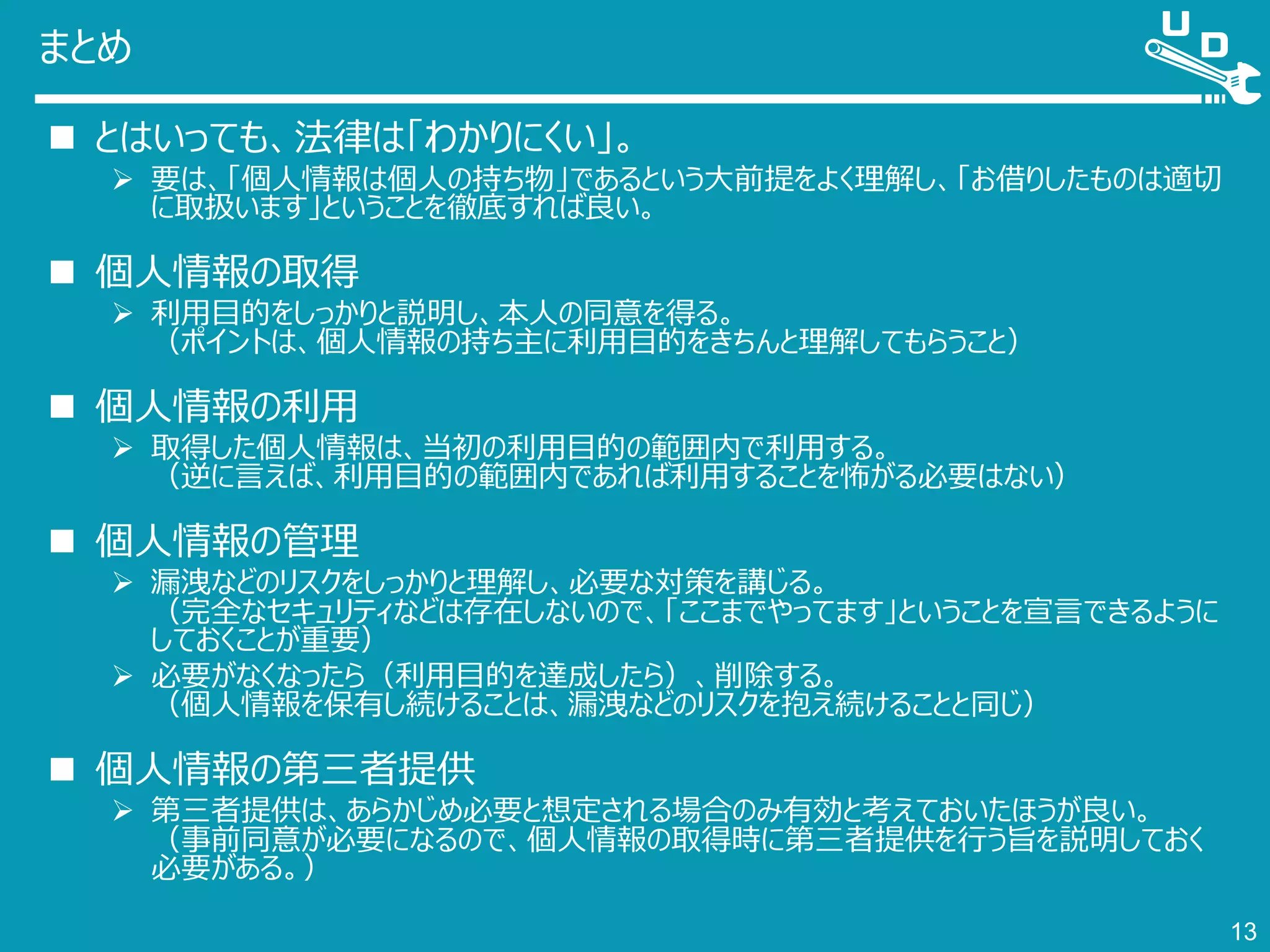 まとめ
 とはいっても、法律は「わかりにくい」。
 要は、「個人情報は個人の持ち物」であるという大前提をよく理解し、「お借りしたものは適切
に取扱います」ということを徹底すれば良い。
 個人情報の取得
 利用目的をしっかりと説明し、本人の同意を得る。
（ポイントは、個人情報の持ち主に利用目的をきちんと理解してもらうこと）
 個人情報の利用
 取得した個人情報は、当初の利用目的の範囲内で利用する。
（逆に言えば、利用目的の範囲内であれば利用することを怖がる必要はない）
 個人情報の管理
 漏洩などのリスクをしっかりと理解し、必要な対策を講じる。
（完全なセキュリティなどは存在しないので、「ここまでやってます」ということを宣言できるように
しておくことが重要）
 必要がなくなったら（利用目的を達成したら）、削除する。
（個人情報を保有し続けることは、漏洩などのリスクを抱え続けることと同じ）
 個人情報の第三者提供
 第三者提供は、あらかじめ必要と想定される場合のみ有効と考えておいたほうが良い。
（事前同意が必要になるので、個人情報の取得時に第三者提供を行う旨を説明しておく
必要がある。）
13
 