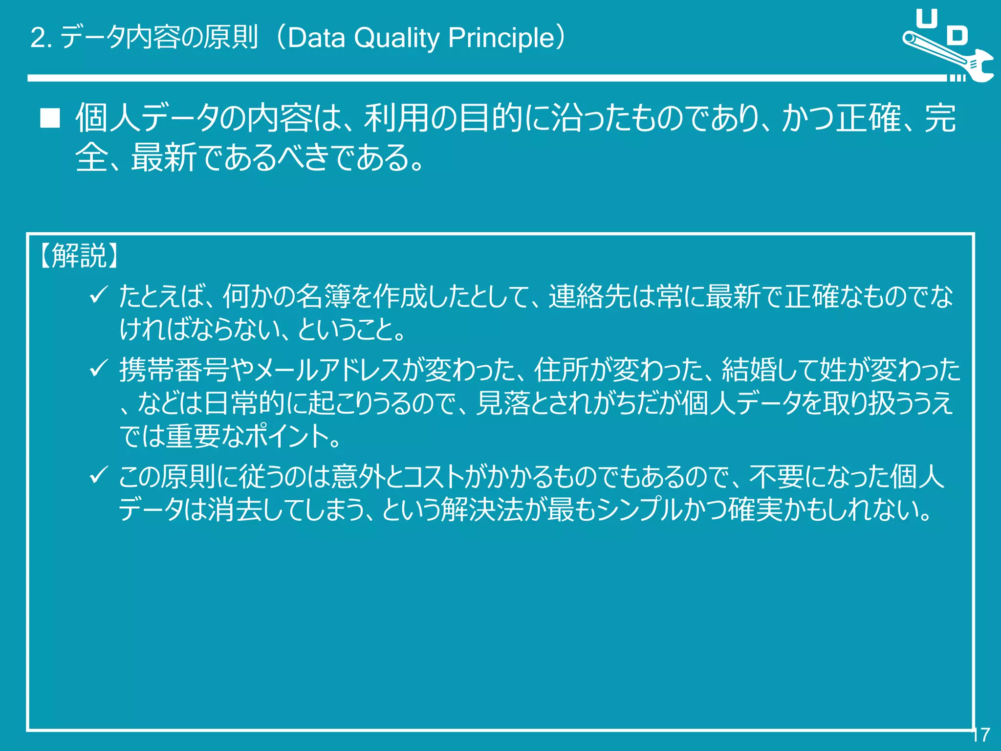 2. データ内容の原則（Data Quality Principle）
 個人データの内容は、利用の目的に沿ったものであり、かつ正確、完
全、最新であるべきである。
17
【解説】
 たとえば、何かの名簿を作成したとして、連絡先は常に最新で正確なものでな
ければならない、ということ。
 携帯番号やメールアドレスが変わった、住所が変わった、結婚して姓が変わった
、などは日常的に起こりうるので、見落とされがちだが個人データを取り扱ううえ
では重要なポイント。
 この原則に従うのは意外とコストがかかるものでもあるので、不要になった個人
データは消去してしまう、という解決法が最もシンプルかつ確実かもしれない。
 