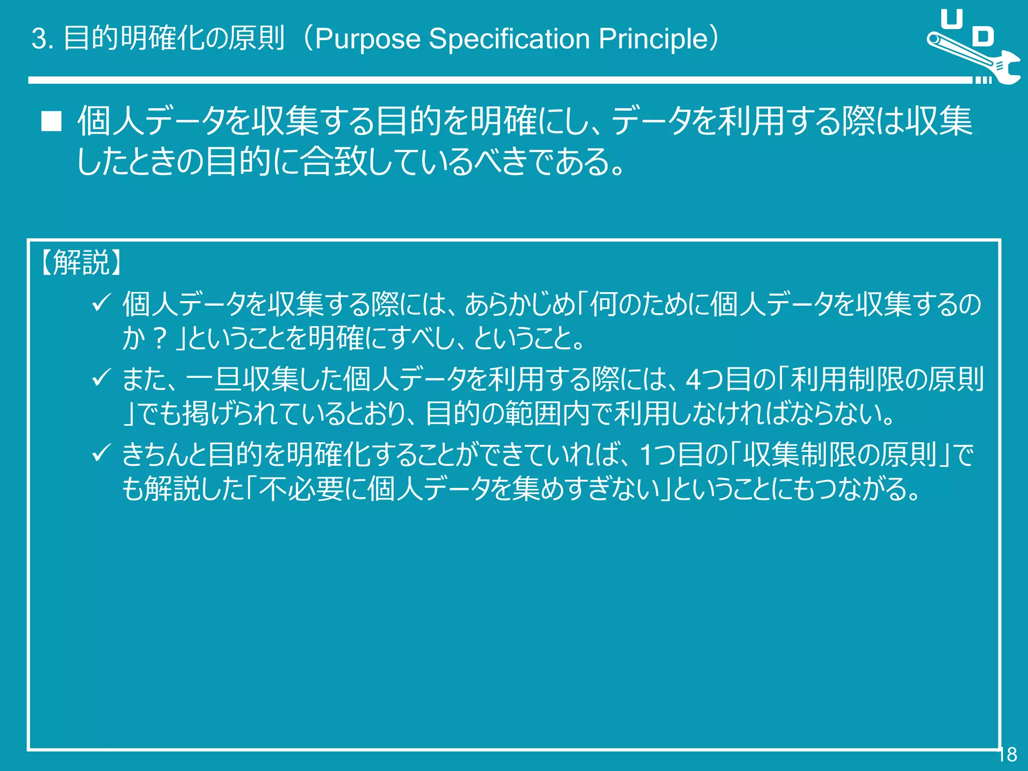 3. 目的明確化の原則（Purpose Specification Principle）
 個人データを収集する目的を明確にし、データを利用する際は収集
したときの目的に合致しているべきである。
18
【解説】
 個人データを収集する際には、あらかじめ「何のために個人データを収集するの
か？」ということを明確にすべし、ということ。
 また、一旦収集した個人データを利用する際には、4つ目の「利用制限の原則
」でも掲げられているとおり、目的の範囲内で利用しなければならない。
 きちんと目的を明確化することができていれば、1つ目の「収集制限の原則」で
も解説した「不必要に個人データを集めすぎない」ということにもつながる。
 