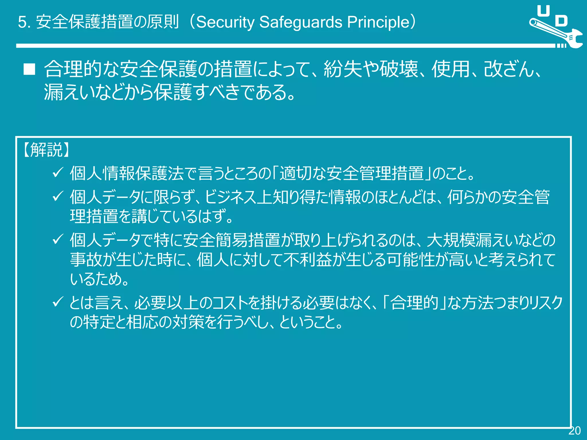 5. 安全保護措置の原則（Security Safeguards Principle）
 合理的な安全保護の措置によって、紛失や破壊、使用、改ざん、
漏えいなどから保護すべきである。
20
【解説】
 個人情報保護法で言うところの「適切な安全管理措置」のこと。
 個人データに限らず、ビジネス上知り得た情報のほとんどは、何らかの安全管
理措置を講じているはず。
 個人データで特に安全簡易措置が取り上げられるのは、大規模漏えいなどの
事故が生じた時に、個人に対して不利益が生じる可能性が高いと考えられて
いるため。
 とは言え、必要以上のコストを掛ける必要はなく、「合理的」な方法つまりリスク
の特定と相応の対策を行うべし、ということ。
 