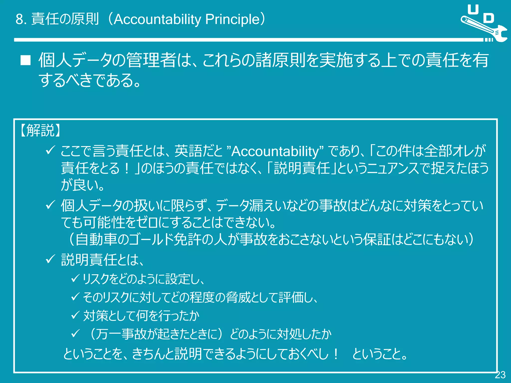 8. 責任の原則（Accountability Principle）
 個人データの管理者は、これらの諸原則を実施する上での責任を有
するべきである。
23
【解説】
 ここで言う責任とは、英語だと ”Accountability” であり、「この件は全部オレが
責任をとる！」のほうの責任ではなく、「説明責任」というニュアンスで捉えたほう
が良い。
 個人データの扱いに限らず、データ漏えいなどの事故はどんなに対策をとってい
ても可能性をゼロにすることはできない。
（自動車のゴールド免許の人が事故をおこさないという保証はどこにもない）
 説明責任とは、
 リスクをどのように設定し、
 そのリスクに対してどの程度の脅威として評価し、
 対策として何を行ったか
 （万一事故が起きたときに）どのように対処したか
ということを、きちんと説明できるようにしておくべし！ ということ。
 
