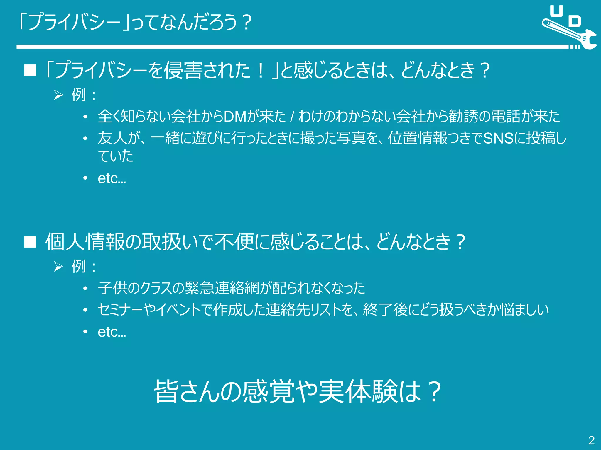 「プライバシー」ってなんだろう？
 「プライバシーを侵害された！」と感じるときは、どんなとき？
 例：
• 全く知らない会社からDMが来た / わけのわからない会社から勧誘の電話が来た
• 友人が、一緒に遊びに行ったときに撮った写真を、位置情報つきでSNSに投稿し
ていた
• etc…
 個人情報の取扱いで不便に感じることは、どんなとき？
 例：
• 子供のクラスの緊急連絡網が配られなくなった
• セミナーやイベントで作成した連絡先リストを、終了後にどう扱うべきか悩ましい
• etc…
皆さんの感覚や実体験は？
2
 