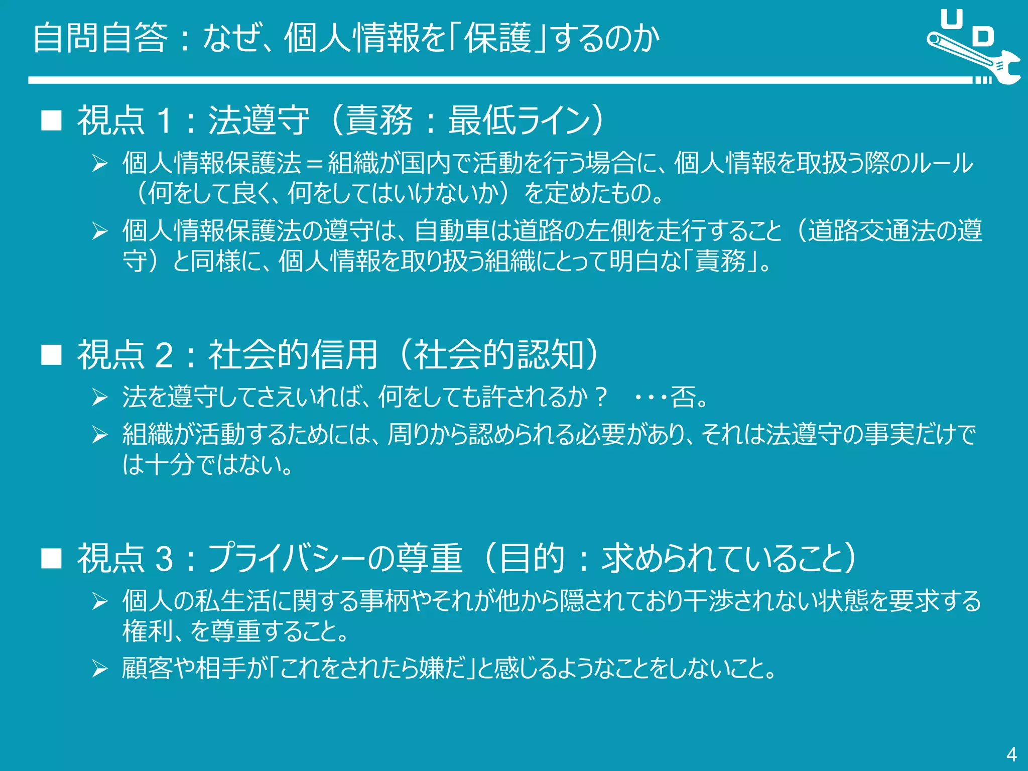 自問自答：なぜ、個人情報を「保護」するのか
 視点 1：法遵守（責務：最低ライン）
 個人情報保護法＝組織が国内で活動を行う場合に、個人情報を取扱う際のルール
（何をして良く、何をしてはいけないか）を定めたもの。
 個人情報保護法の遵守は、自動車は道路の左側を走行すること（道路交通法の遵
守）と同様に、個人情報を取り扱う組織にとって明白な「責務」。
 視点 2：社会的信用（社会的認知）
 法を遵守してさえいれば、何をしても許されるか？ ・・・否。
 組織が活動するためには、周りから認められる必要があり、それは法遵守の事実だけで
は十分ではない。
 視点 3：プライバシーの尊重（目的：求められていること）
 個人の私生活に関する事柄やそれが他から隠されており干渉されない状態を要求する
権利、を尊重すること。
 顧客や相手が「これをされたら嫌だ」と感じるようなことをしないこと。
4
 