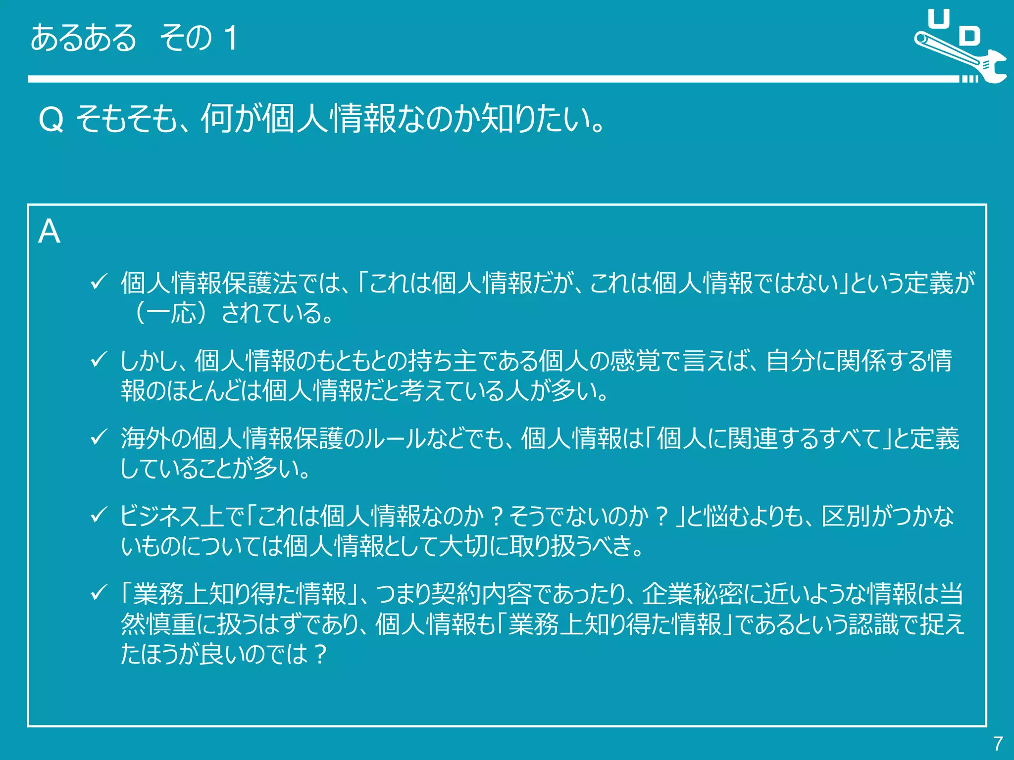 あるある その 1
Q そもそも、何が個人情報なのか知りたい。
7
A
 個人情報保護法では、「これは個人情報だが、これは個人情報ではない」という定義が
（一応）されている。
 しかし、個人情報のもともとの持ち主である個人の感覚で言えば、自分に関係する情
報のほとんどは個人情報だと考えている人が多い。
 海外の個人情報保護のルールなどでも、個人情報は「個人に関連するすべて」と定義
していることが多い。
 ビジネス上で「これは個人情報なのか？そうでないのか？」と悩むよりも、区別がつかな
いものについては個人情報として大切に取り扱うべき。
 「業務上知り得た情報」、つまり契約内容であったり、企業秘密に近いような情報は当
然慎重に扱うはずであり、個人情報も「業務上知り得た情報」であるという認識で捉え
たほうが良いのでは？
 