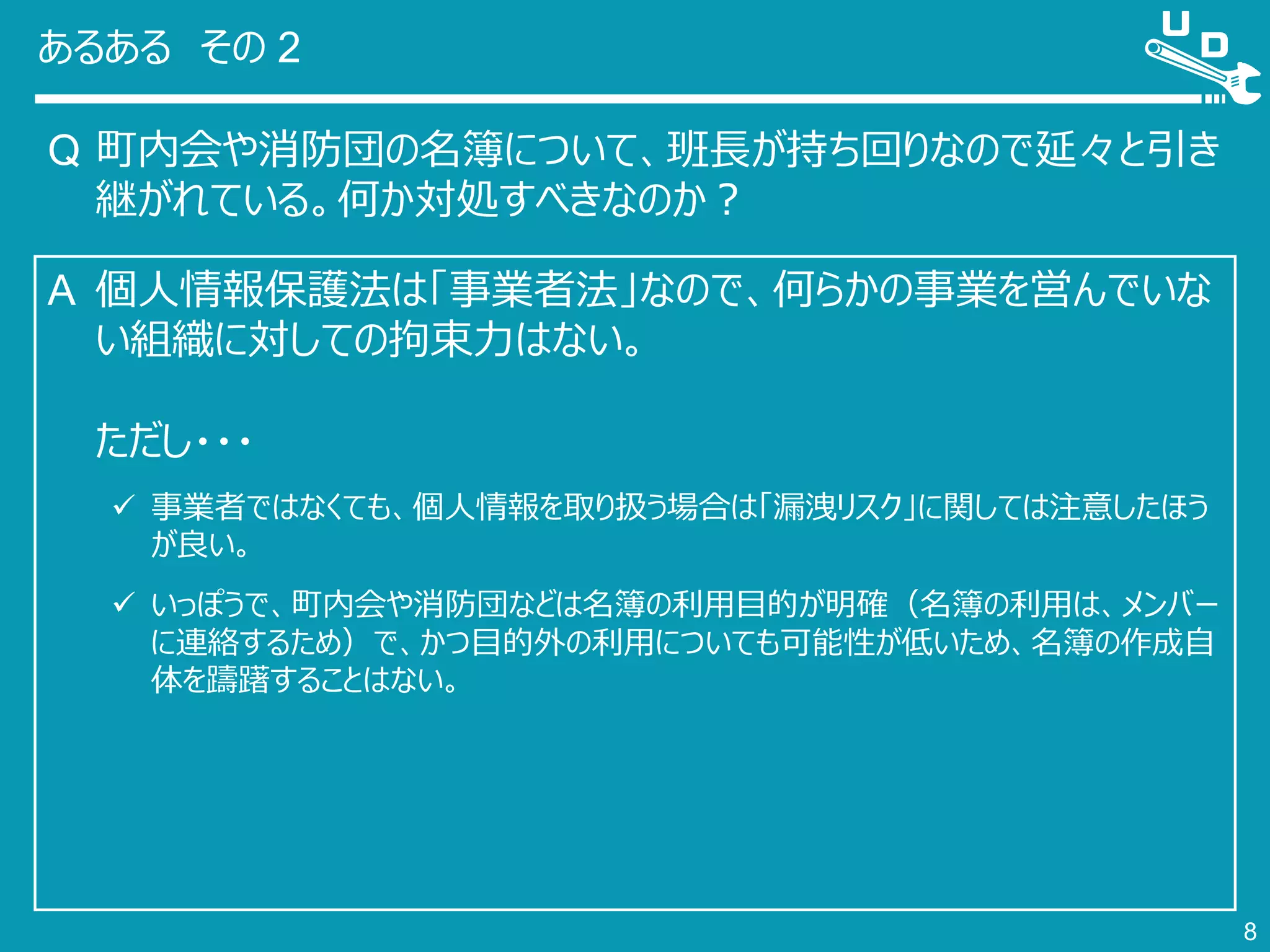 あるある その 2
Q 町内会や消防団の名簿について、班長が持ち回りなので延々と引き
継がれている。何か対処すべきなのか？
8
A 個人情報保護法は「事業者法」なので、何らかの事業を営んでいな
い組織に対しての拘束力はない。
ただし・・・
 事業者ではなくても、個人情報を取り扱う場合は「漏洩リスク」に関しては注意したほう
が良い。
 いっぽうで、町内会や消防団などは名簿の利用目的が明確（名簿の利用は、メンバー
に連絡するため）で、かつ目的外の利用についても可能性が低いため、名簿の作成自
体を躊躇することはない。
 