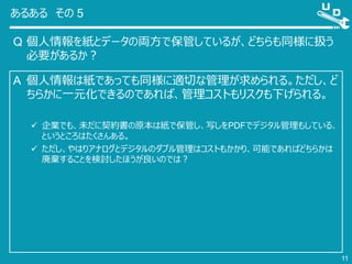 あるある その 5
Q 個人情報を紙とデータの両方で保管しているが、どちらも同様に扱う
必要があるか？
11
A 個人情報は紙であっても同様に適切な管理が求められる。ただし、ど
ちらかに一元化できるのであれば、管理コストもリスクも下げられる。
 企業でも、未だに契約書の原本は紙で保管し、写しをPDFでデジタル管理もしている、
というところはたくさんある。
 ただし、やはりアナログとデジタルのダブル管理はコストもかかり、可能であればどちらかは
廃棄することを検討したほうが良いのでは？
 