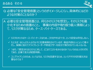 あるある その 6
Q 必要な「安全管理措置」というのがイメージしにくい。具体的にはどの
ような対策のことなのか？
12
A 必要な安全管理措置とは、何らかのリスクを想定し、そのリスクを最
小化するための措置のこと。 事業の内容や取り扱う個人情報によっ
て、リスクが異なるため、ケース・バイ・ケースである。
 リスクの大小はケース・バイ・ケースなため、これをやれば十分、という目安は存在しない。
 たとえば、ほとんどの人はクルマに任意保険をかけているが、保証内容は人によって様々
だし、保険に加えてドライブレコーダーや防犯ブザーを自分で取り付けている人もいる。
 つまり、「想定されるリスク」に対して、どこまでコストをかけるのか？というのは人それぞれ
であり、企業で言えば経営判断。
 コンプライアンスのため、というよりは、リスクを回避するため、というアタマの切り替えが必
要なのでは？
 