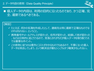 2. データ内容の原則（Data Quality Principle）
 個人データの内容は、利用の目的に沿ったものであり、かつ正確、完
全、最新であるべきである。
17
【解説】
 たとえば、何かの名簿を作成したとして、連絡先は常に最新で正確なものでな
ければならない、ということ。
 携帯番号やメールアドレスが変わった、住所が変わった、結婚して姓が変わった
、などは日常的に起こりうるので、見落とされがちだが個人データを取り扱ううえ
では重要なポイント。
 この原則に従うのは意外とコストがかかるものでもあるので、不要になった個人
データは消去してしまう、という解決法が最もシンプルかつ確実かもしれない。
 