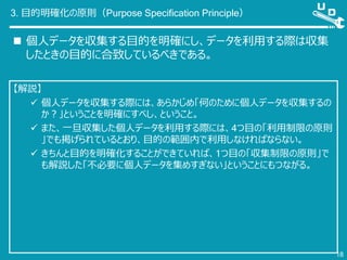 3. 目的明確化の原則（Purpose Specification Principle）
 個人データを収集する目的を明確にし、データを利用する際は収集
したときの目的に合致しているべきである。
18
【解説】
 個人データを収集する際には、あらかじめ「何のために個人データを収集するの
か？」ということを明確にすべし、ということ。
 また、一旦収集した個人データを利用する際には、4つ目の「利用制限の原則
」でも掲げられているとおり、目的の範囲内で利用しなければならない。
 きちんと目的を明確化することができていれば、1つ目の「収集制限の原則」で
も解説した「不必要に個人データを集めすぎない」ということにもつながる。
 
