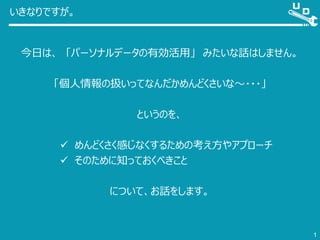 いきなりですが。
今日は、 「パーソナルデータの有効活用」 みたいな話はしません。
「個人情報の扱いってなんだかめんどくさいな～・・・」
というのを、
 めんどくさく感じなくするための考え方やアプローチ
 そのために知っておくべきこと
について、お話をします。
1
 