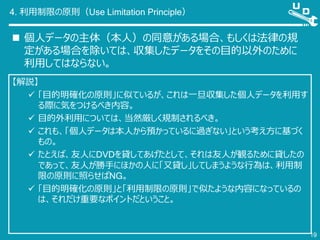 4. 利用制限の原則（Use Limitation Principle）
 個人データの主体（本人）の同意がある場合、もしくは法律の規
定がある場合を除いては、収集したデータをその目的以外のために
利用してはならない。
19
【解説】
 「目的明確化の原則」に似ているが、これは一旦収集した個人データを利用す
る際に気をつけるべき内容。
 目的外利用については、当然厳しく規制されるべき。
 これも、「個人データは本人から預かっているに過ぎない」という考え方に基づく
もの。
 たとえば、友人にDVDを貸してあげたとして、それは友人が観るために貸したの
であって、友人が勝手にほかの人に「又貸し」してしまうような行為は、利用制
限の原則に照らせばNG。
 「目的明確化の原則」と「利用制限の原則」で似たような内容になっているの
は、それだけ重要なポイントだということ。
 