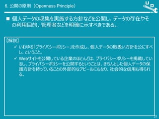 6. 公開の原則（Openness Principle）
 個人データの収集を実施する方針などを公開し、データの存在やそ
の利用目的、管理者などを明確に示すべきである。
21
【解説】
 いわゆる「プライバシーポリシー」を作成し、個人データの取扱い方針を公にすべ
し、ということ。
 Webサイトを公開している企業のほとんどは、プライバシーポリシーを掲載してい
るし、プライバシーポリシーを公開するということは、きちんとした個人データの保
護方針を持っていることの外部的なアピールにもなり、社会的な信用も得られ
る。
 