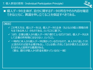 7. 個人参加の原則（Individual Participation Principle）
 個人データの主体が、自分に関するデータの所在やその内容を確認
できるとともに、異議を申し立てることを保証すべきである。
22
【解説】
 この考え方は、個人データとは、個人データの主体（もともとの個人情報の持
ち主である本人）のものである、ということに基づく。
 つまり、企業は個人から個人データを「借りて」いるだけであり、個人データは決
して企業の所有物にはならない、ということ。
 一時的に本人から個人データを預かっているだけなので、本人から「返してくれ
」と言われれば返す必要があるし、「どんな使い方をしてるのか教えろ」と言われ
たらきちんと説明する義務がある。
（要は、銀行が個人から貯金を預かっているのと一緒）
 