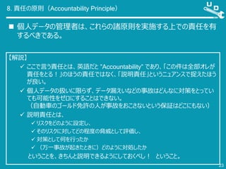 8. 責任の原則（Accountability Principle）
 個人データの管理者は、これらの諸原則を実施する上での責任を有
するべきである。
23
【解説】
 ここで言う責任とは、英語だと ”Accountability” であり、「この件は全部オレが
責任をとる！」のほうの責任ではなく、「説明責任」というニュアンスで捉えたほう
が良い。
 個人データの扱いに限らず、データ漏えいなどの事故はどんなに対策をとってい
ても可能性をゼロにすることはできない。
（自動車のゴールド免許の人が事故をおこさないという保証はどこにもない）
 説明責任とは、
 リスクをどのように設定し、
 そのリスクに対してどの程度の脅威として評価し、
 対策として何を行ったか
 （万一事故が起きたときに）どのように対処したか
ということを、きちんと説明できるようにしておくべし！ ということ。
 