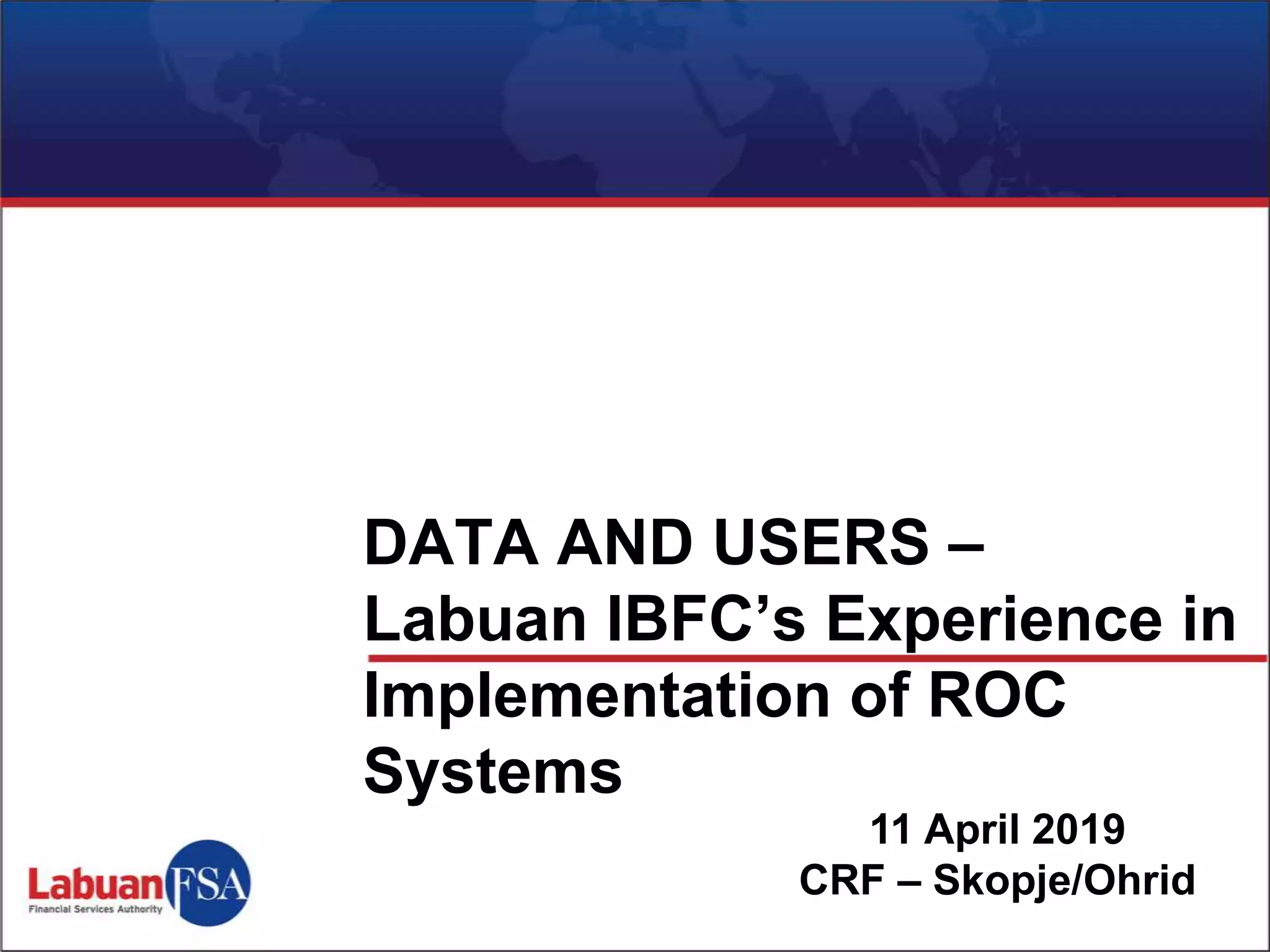 11 April 2019
CRF – Skopje/Ohrid
DATA AND USERS –
Labuan IBFC’s Experience in
Implementation of ROC
Systems
 