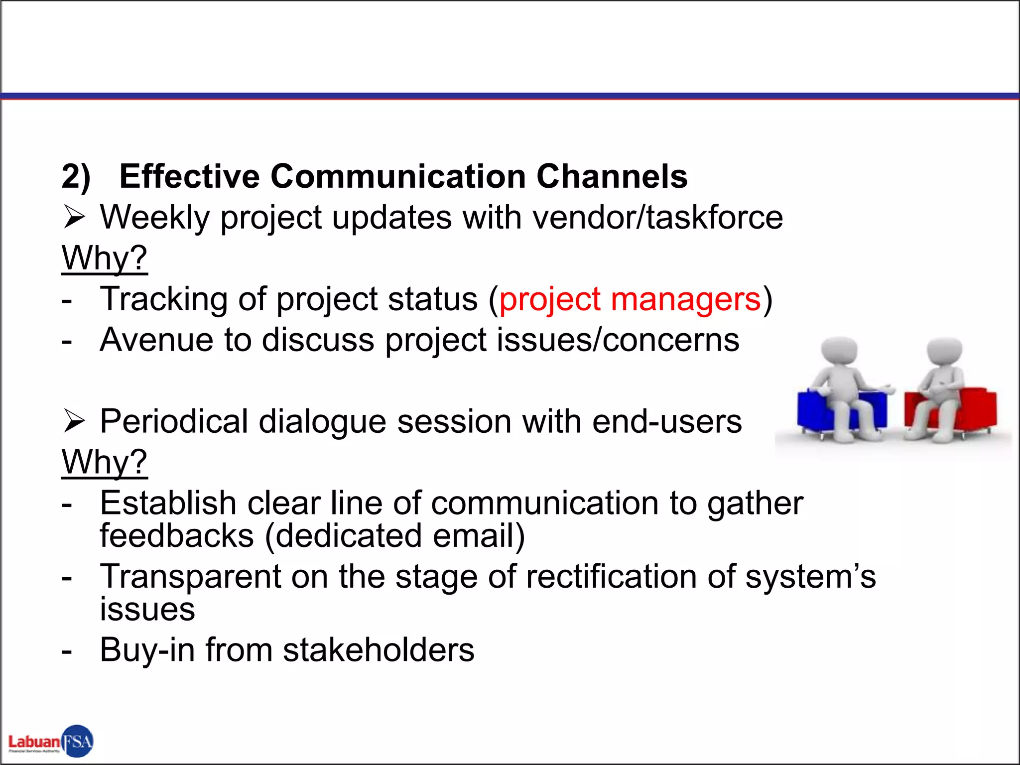 2) Effective Communication Channels
 Weekly project updates with vendor/taskforce
Why?
- Tracking of project status (project managers)
- Avenue to discuss project issues/concerns
 Periodical dialogue session with end-users
Why?
- Establish clear line of communication to gather
feedbacks (dedicated email)
- Transparent on the stage of rectification of system’s
issues
- Buy-in from stakeholders
 