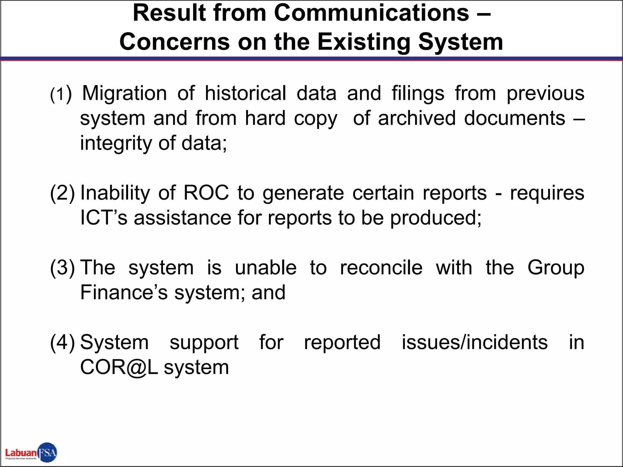 (1) Migration of historical data and filings from previous
system and from hard copy of archived documents –
integrity of data;
(2) Inability of ROC to generate certain reports - requires
ICT’s assistance for reports to be produced;
(3) The system is unable to reconcile with the Group
Finance’s system; and
(4) System support for reported issues/incidents in
COR@L system
2
Result from Communications –
Concerns on the Existing System
 