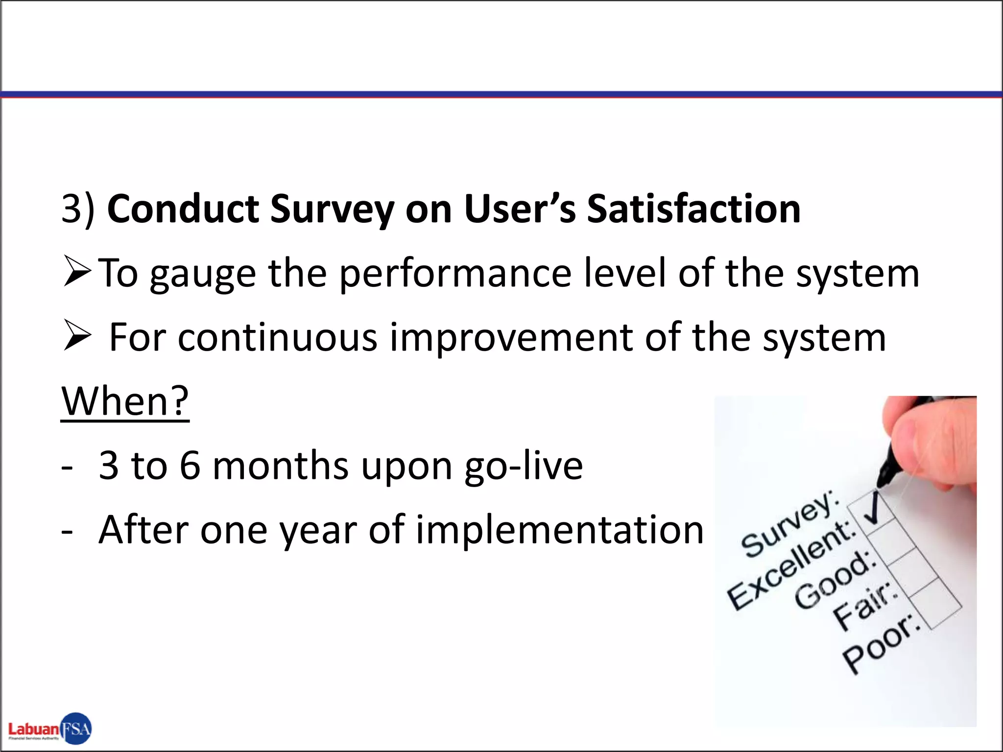 3) Conduct Survey on User’s Satisfaction
To gauge the performance level of the system
 For continuous improvement of the system
When?
- 3 to 6 months upon go-live
- After one year of implementation
 