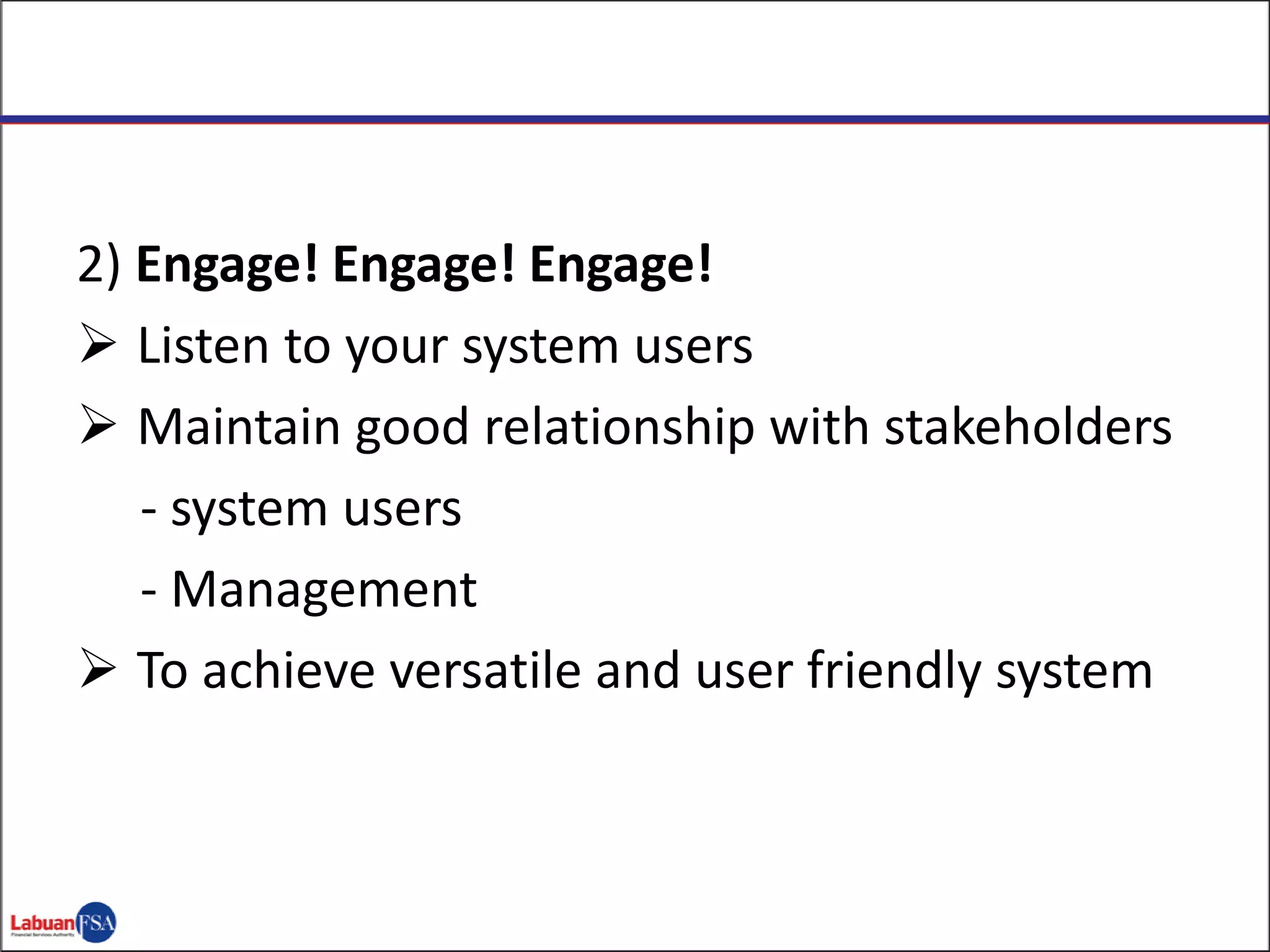 2) Engage! Engage! Engage!
 Listen to your system users
 Maintain good relationship with stakeholders
- system users
- Management
 To achieve versatile and user friendly system
 