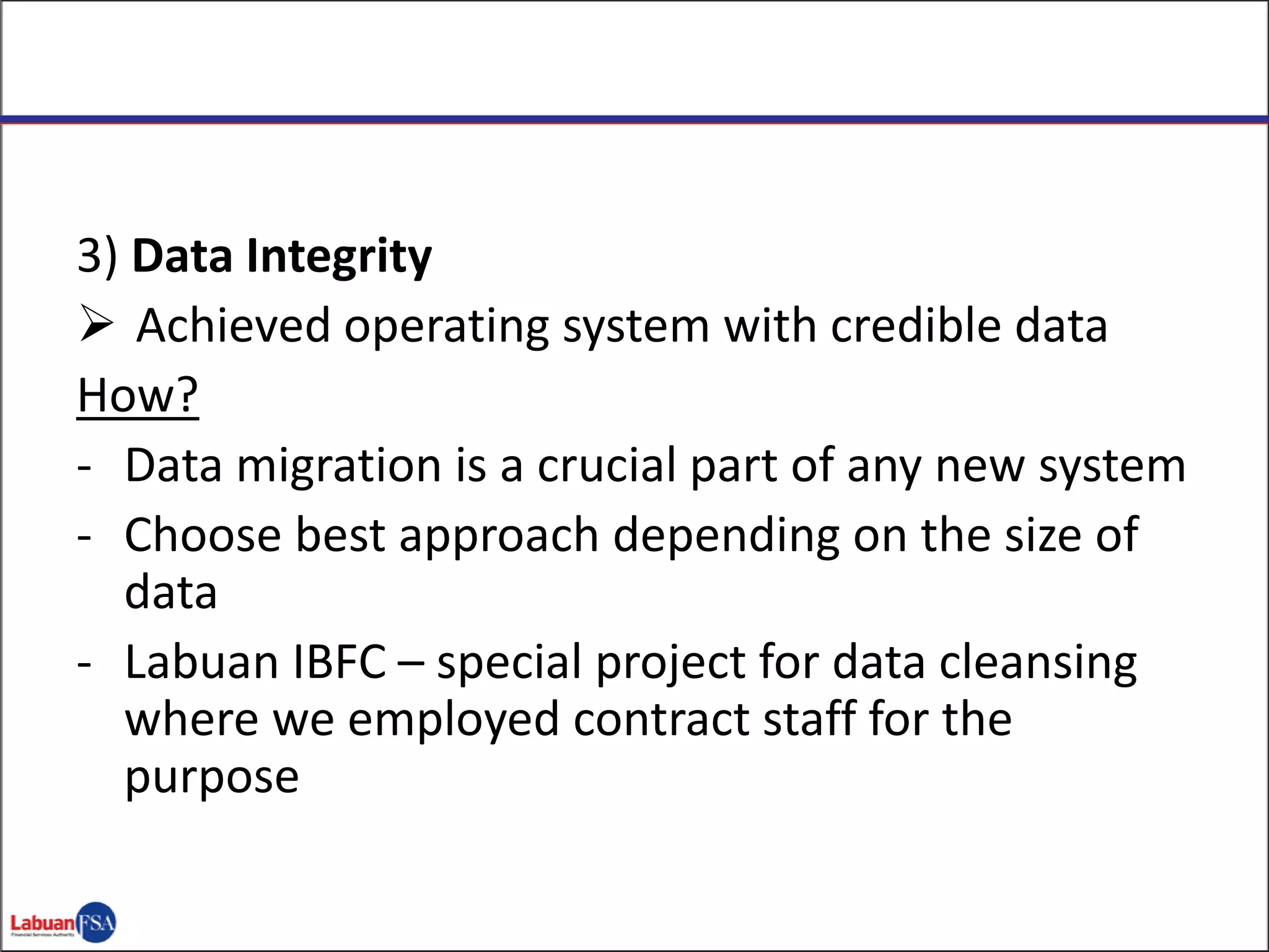 3) Data Integrity
 Achieved operating system with credible data
How?
- Data migration is a crucial part of any new system
- Choose best approach depending on the size of
data
- Labuan IBFC – special project for data cleansing
where we employed contract staff for the
purpose
 