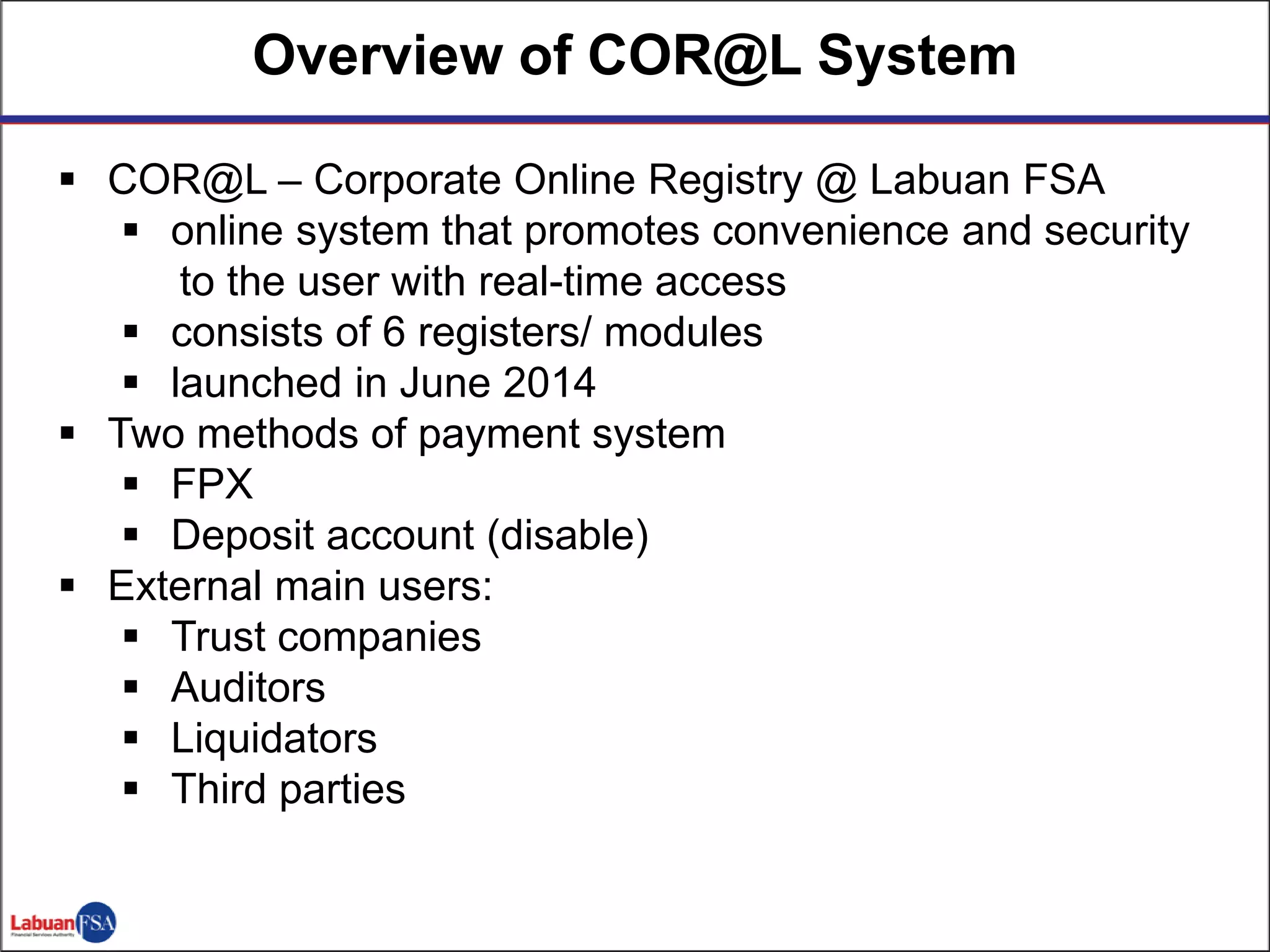  COR@L – Corporate Online Registry @ Labuan FSA
 online system that promotes convenience and security
to the user with real-time access
 consists of 6 registers/ modules
 launched in June 2014
 Two methods of payment system
 FPX
 Deposit account (disable)
 External main users:
 Trust companies
 Auditors
 Liquidators
 Third parties
Overview of COR@L System
 