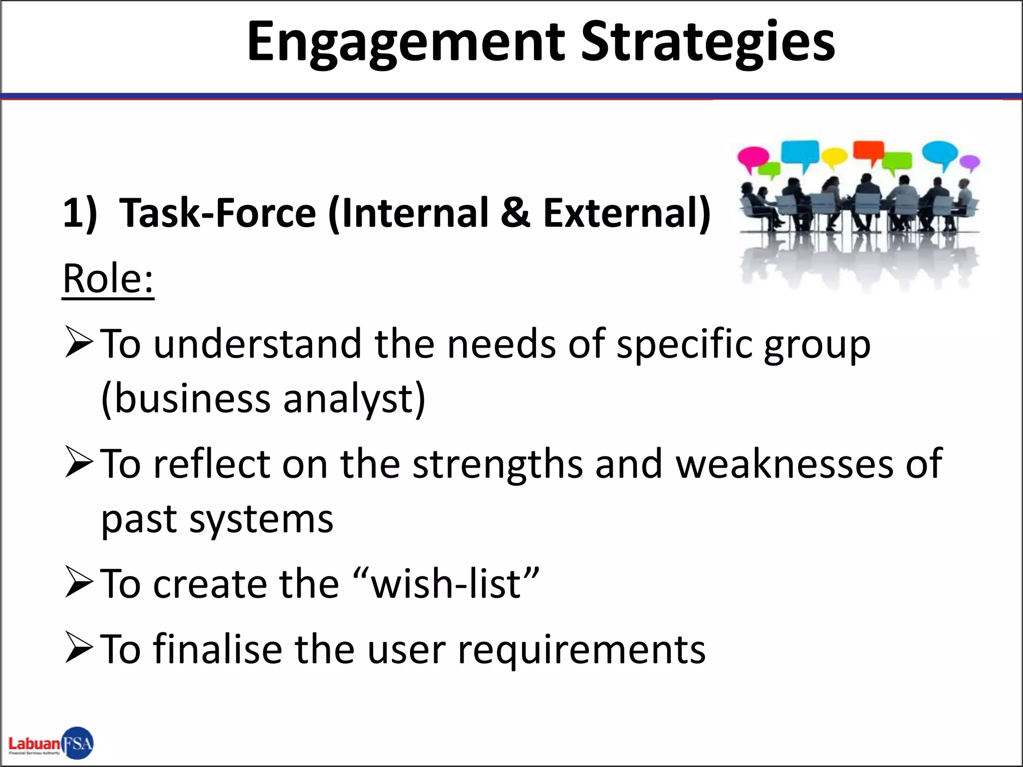 Engagement Strategies
1) Task-Force (Internal & External)
Role:
To understand the needs of specific group
(business analyst)
To reflect on the strengths and weaknesses of
past systems
To create the “wish-list”
To finalise the user requirements
 