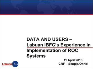 11 April 2019
CRF – Skopje/Ohrid
DATA AND USERS –
Labuan IBFC’s Experience in
Implementation of ROC
Systems
 