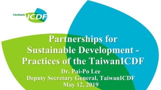 Partnerships for
Sustainable Development -
Practices of the TaiwanICDF
Dr. Pai-Po Lee
Deputy Secretary General, TaiwanICDF
May 12, 2019
 