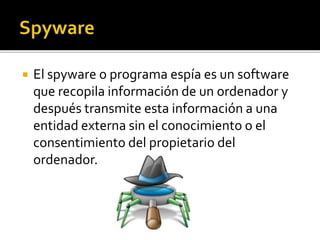  El spyware o programa espía es un software
que recopila información de un ordenador y
después transmite esta información a una
entidad externa sin el conocimiento o el
consentimiento del propietario del
ordenador.
 