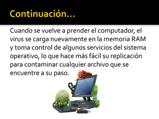 Cuando se vuelve a prender el computador, el
virus se carga nuevamente en la memoria RAM
y toma control de algunos servicios del sistema
operativo, lo que hace más fácil su replicación
para contaminar cualquier archivo que se
encuentre a su paso.
 