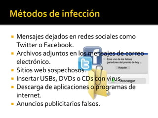  Mensajes dejados en redes sociales como
Twitter o Facebook.
 Archivos adjuntos en los mensajes de correo
electrónico.
 Sitios web sospechosos.
 Insertar USBs, DVDs o CDs con virus.
 Descarga de aplicaciones o programas de
internet.
 Anuncios publicitarios falsos.
 
