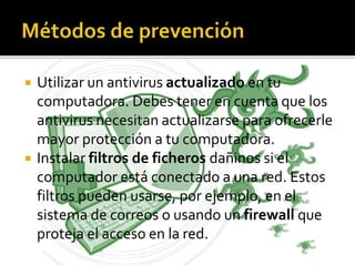  Utilizar un antivirus actualizado en tu
computadora. Debes tener en cuenta que los
antivirus necesitan actualizarse para ofrecerle
mayor protección a tu computadora.
 Instalar filtros de ficheros dañinos si el
computador está conectado a una red. Estos
filtros pueden usarse, por ejemplo, en el
sistema de correos o usando un firewall que
proteja el acceso en la red.
 