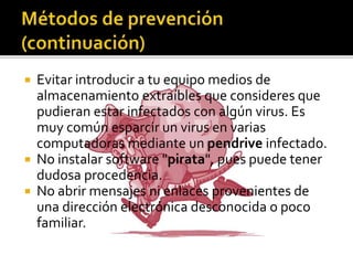  Evitar introducir a tu equipo medios de
almacenamiento extraíbles que consideres que
pudieran estar infectados con algún virus. Es
muy común esparcir un virus en varias
computadoras mediante un pendrive infectado.
 No instalar software "pirata", pues puede tener
dudosa procedencia.
 No abrir mensajes ni enlaces provenientes de
una dirección electrónica desconocida o poco
familiar.
 