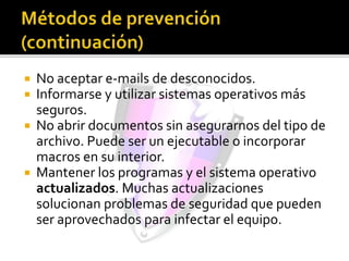  No aceptar e-mails de desconocidos.
 Informarse y utilizar sistemas operativos más
seguros.
 No abrir documentos sin asegurarnos del tipo de
archivo. Puede ser un ejecutable o incorporar
macros en su interior.
 Mantener los programas y el sistema operativo
actualizados. Muchas actualizaciones
solucionan problemas de seguridad que pueden
ser aprovechados para infectar el equipo.
 