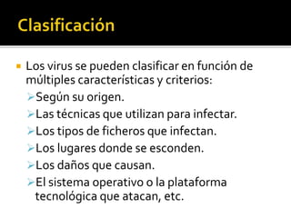  Los virus se pueden clasificar en función de
múltiples características y criterios:
Según su origen.
Las técnicas que utilizan para infectar.
Los tipos de ficheros que infectan.
Los lugares donde se esconden.
Los daños que causan.
El sistema operativo o la plataforma
tecnológica que atacan, etc.
 