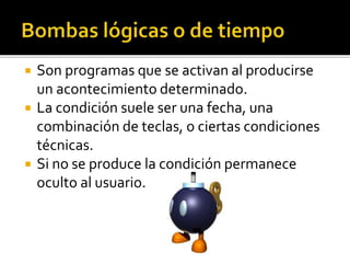  Son programas que se activan al producirse
un acontecimiento determinado.
 La condición suele ser una fecha, una
combinación de teclas, o ciertas condiciones
técnicas.
 Si no se produce la condición permanece
oculto al usuario.
 