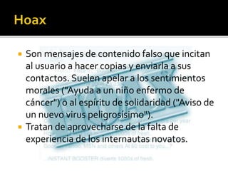  Son mensajes de contenido falso que incitan
al usuario a hacer copias y enviarla a sus
contactos. Suelen apelar a los sentimientos
morales ("Ayuda a un niño enfermo de
cáncer") o al espíritu de solidaridad ("Aviso de
un nuevo virus peligrosísimo").
 Tratan de aprovecharse de la falta de
experiencia de los internautas novatos.
 