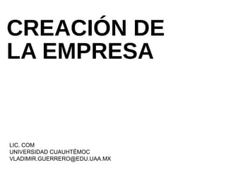 CREACIÓN DE
LA EMPRESA
LIC. COM
UNIVERSIDAD CUAUHTÉMOC
VLADIMIR.GUERRERO@EDU.UAA.MX
 