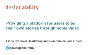 Providing a platform for users to tell
their own stories through home video
Fiona Cromwell, Marketing and Communications Officer
@DesignabilityUK
 