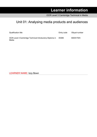 Learner information
OCR Level 3 Cambridge Technical in Media
Unit 01: Analysing media products and audiences
Qualification title Entry code Ofqual number
OCR Level 3 Cambridge Technical Introductory Diploma in
Media
05389 600/6176/5
LEARNER NAME: Izzy Bown
 