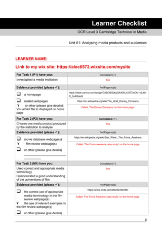 Learner Checklist
OCR Level 3 Cambridge Technical in Media
Unit 01: Analysing media products and audiences
LEARNER NAME:
Link to my wix site: https://alec6572.wixsite.com/mysite
For Task 1 (P1) have you: Completed ()
Investigated a media institution Yes
Evidence provided (please ): Ref/Page no(s)
 a homepage
 related webpages
Y or other (please give details):
Visual fact file to displayed on home
page
https://www.canva.com/design/DADOBS0kpQA/KXUUOTDoDM1obJ6n
R_3uXQ/edit
https://en.wikipedia.org/wiki/The_Walt_Disney_Company
Called ‘The Disney Company’ on the home page
For Task 2 (P2) have you: Completed ()
Chosen one media product produced
by the institution to analyse
Yes
Evidence provided (please ): Ref/Page no(s)
 movie database webpage(s)
Y film review webpage(s)
 or other (please give details)
_________________________
__________
https://en.wikipedia.org/wiki/Star_Wars:_The_Force_Awakens
Called ‘The Force awakens case study’ on the home page
For Task 2 (M1) have you: Completed ()
Used correct and appropriate media
terminology
Demonstrated a good understanding
of the conventions of film
Yes
Evidence provided (please ): Ref/Page no(s)
 the correct use of appropriate
media terminology in the film
review webpage(s)
Y the use of relevant examples in
the film review webpage(s)
 or other (please give details)
https://www.imdb.com/title/tt2488496/
Called ‘The Force Awakens case study’ on the home page
8
 