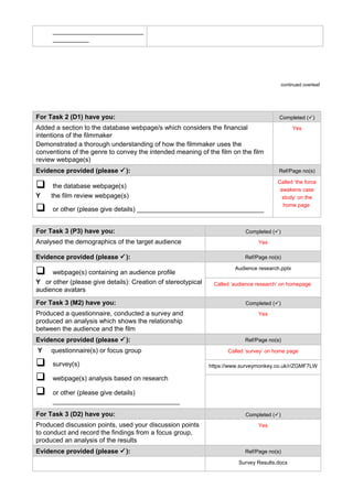 _________________________
__________
continued overleaf
For Task 2 (D1) have you: Completed ()
Added a section to the database webpage/s which considers the financial
intentions of the filmmaker
Demonstrated a thorough understanding of how the filmmaker uses the
conventions of the genre to convey the intended meaning of the film on the film
review webpage(s)
Yes
Evidence provided (please ): Ref/Page no(s)
 the database webpage(s)
Y the film review webpage(s)
 or other (please give details) ___________________________________
Called ‘the force
awakens case
study’ on the
home page
For Task 3 (P3) have you: Completed ()
Analysed the demographics of the target audience Yes
Evidence provided (please ): Ref/Page no(s)
 webpage(s) containing an audience profile
Y or other (please give details): Creation of stereotypical
audience avatars
Audience research.pptx
Called ‘audience research’ on homepage
For Task 3 (M2) have you: Completed ()
Produced a questionnaire, conducted a survey and
produced an analysis which shows the relationship
between the audience and the film
Yes
Evidence provided (please ): Ref/Page no(s)
Y questionnaire(s) or focus group
 survey(s)
 webpage(s) analysis based on research
 or other (please give details)
___________________________________
Called ‘survey’ on home page
https://www.surveymonkey.co.uk/r/ZGMF7LW
For Task 3 (D2) have you: Completed ()
Produced discussion points, used your discussion points
to conduct and record the findings from a focus group,
produced an analysis of the results
Yes
Evidence provided (please ): Ref/Page no(s)
Survey Results.docx
 